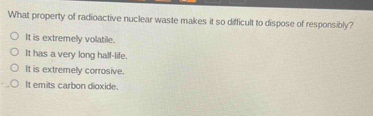 what property of radioactive nuclear waste makes it so difficult to dispose of responsibly?\no it is extremely volatile.\no it has a very long half - life.\no it is extremely corrosive.\no it emits carbon dioxide.
