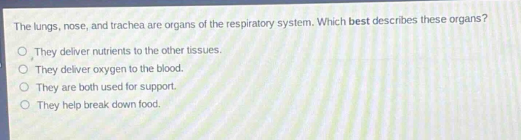 the lungs, nose, and trachea are organs of the respiratory system. which best describes these organs?\nthey deliver nutrients to the other tissues.\nthey deliver oxygen to the blood.\nthey are both used for support.\nthey help break down food.