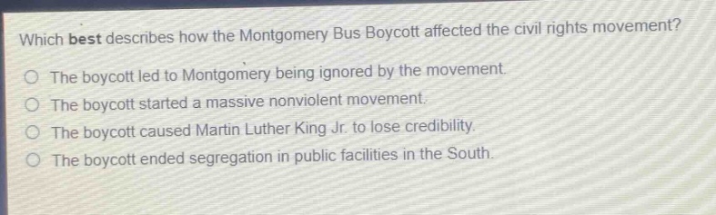 which best describes how the montgomery bus boycott affected the civil rights movement?\nthe boycott led to montgomery being ignored by the movement.\nthe boycott started a massive nonviolent movement.\nthe boycott caused martin luther king jr. to lose credibility.\nthe boycott ended segregation in public facilities in the south.