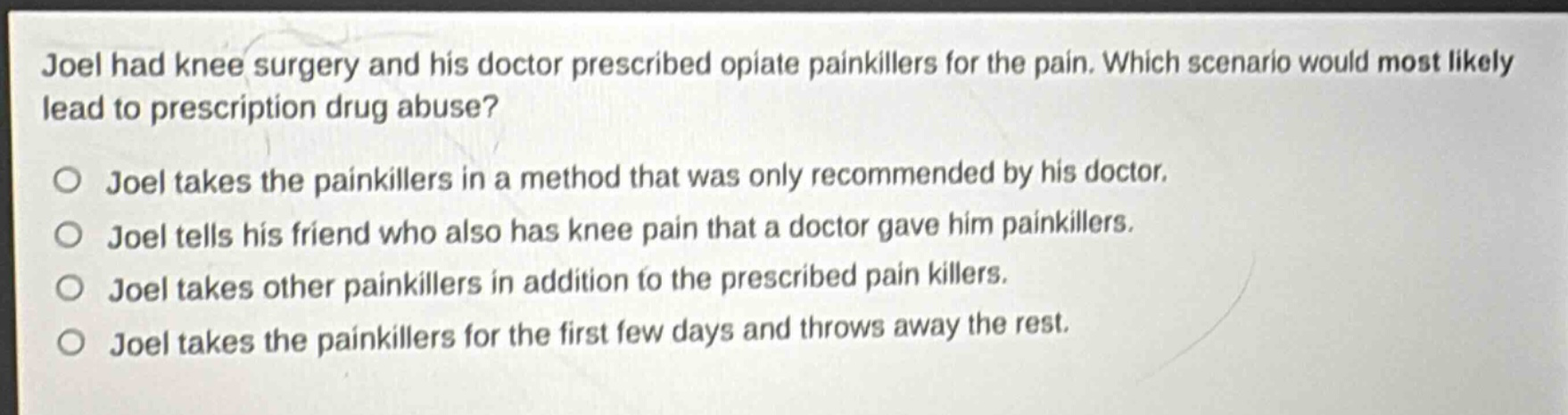 joel had knee surgery and his doctor prescribed opiate painkillers for the pain. which scenario would most likely lead to prescription drug abuse?\no joel takes the painkillers in a method that was only recommended by his doctor.\no joel tells his friend who also has knee pain that a doctor gave him painkillers.\no joel takes other painkillers in addition to the prescribed pain killers.\no joel takes the painkillers for the first few days and throws away the rest.