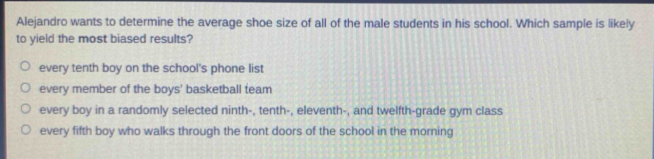 alejandro wants to determine the average shoe size of all of the male students in his school. which sample is likely to yield the most biased results?\no every tenth boy on the schools phone list\no every member of the boys basketball team\no every boy in a randomly selected ninth-, tenth-, eleventh-, and twelfth - grade gym class\no every fifth boy who walks through the front doors of the school in the morning