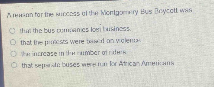 a reason for the success of the montgomery bus boycott was\no that the bus companies lost business.\no that the protests were based on violence.\no the increase in the number of riders.\no that separate buses were run for african americans.