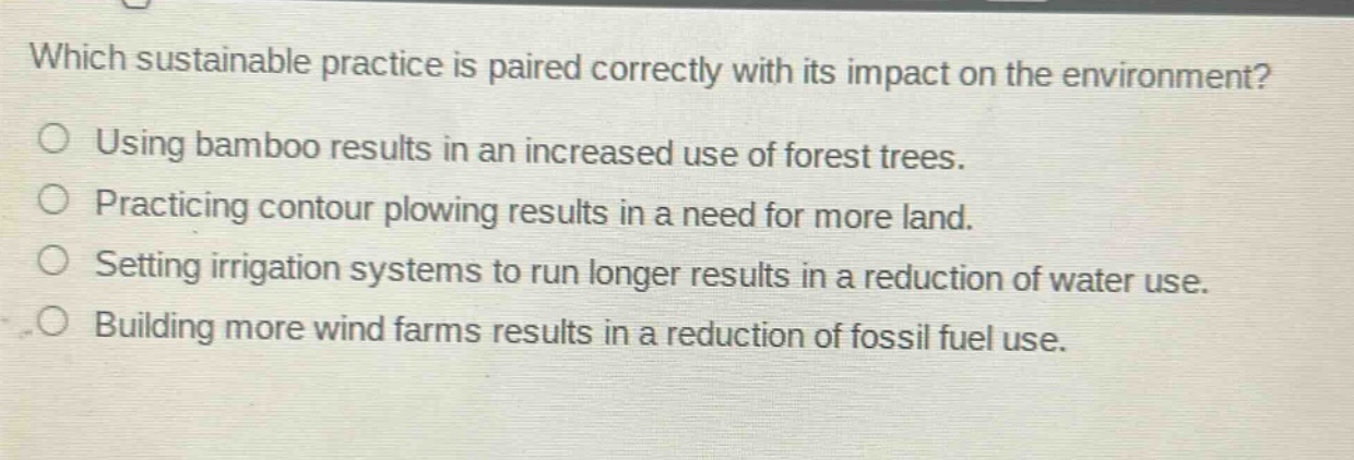 which sustainable practice is paired correctly with its impact on the environment?\nusing bamboo results in an increased use of forest trees.\npracticing contour plowing results in a need for more land.\nsetting irrigation systems to run longer results in a reduction of water use.\nbuilding more wind farms results in a reduction of fossil fuel use.