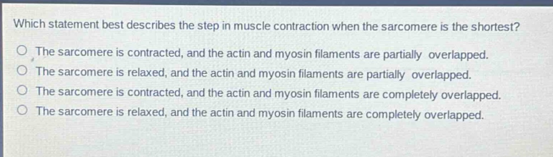 which statement best describes the step in muscle contraction when the sarcomere is the shortest?\nthe sarcomere is contracted, and the actin and myosin filaments are partially overlapped.\nthe sarcomere is relaxed, and the actin and myosin filaments are partially overlapped.\nthe sarcomere is contracted, and the actin and myosin filaments are completely overlapped.\nthe sarcomere is relaxed, and the actin and myosin filaments are completely overlapped.