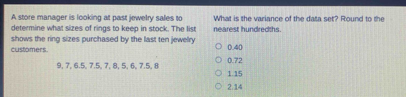 a store manager is looking at past jewelry sales to determine what sizes of rings to keep in stock. the list shows the ring sizes purchased by the last ten jewelry customers. 9, 7, 6.5, 7.5, 7, 8, 5, 6, 7.5, 8. what is the variance of the data set? round to the nearest hundredths. 0.40 0.72 1.15 2.14