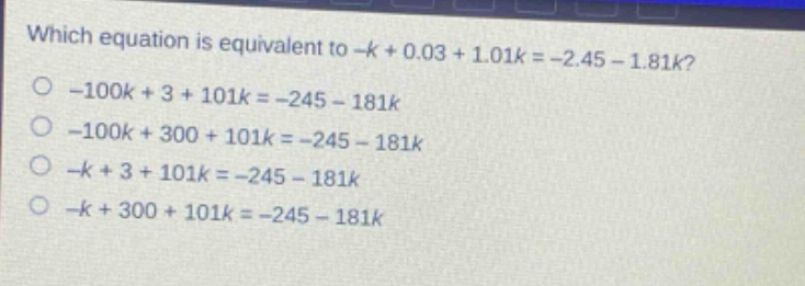 which equation is equivalent to -k + 0.03 + 1.01k = -2.45 - 1.81k?\n-100k + 3 + 101k = -245 - 181k\n-100k + 300 + 101k = -245 - 181k\n-k + 3 + 101k = -245 - 181k\n-k + 300 + 101k = -245 - 181k
