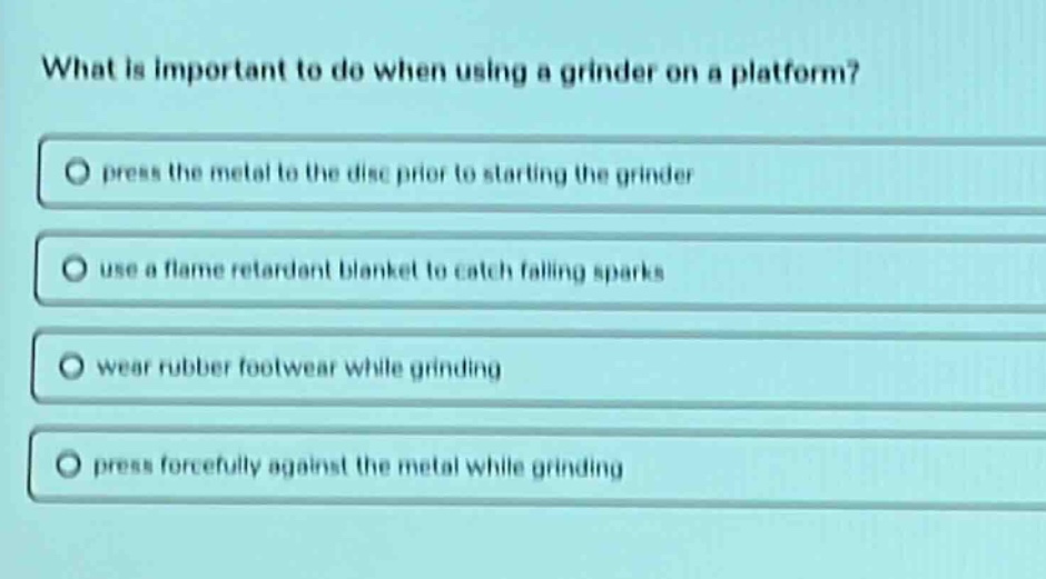 what is important to do when using a grinder on a platform?\npress the metal to the disc prior to starting the grinder\nuse a flame retardant blanket to catch falling sparks\nwear rubber footwear while grinding\npress forcefully against the metal while grinding