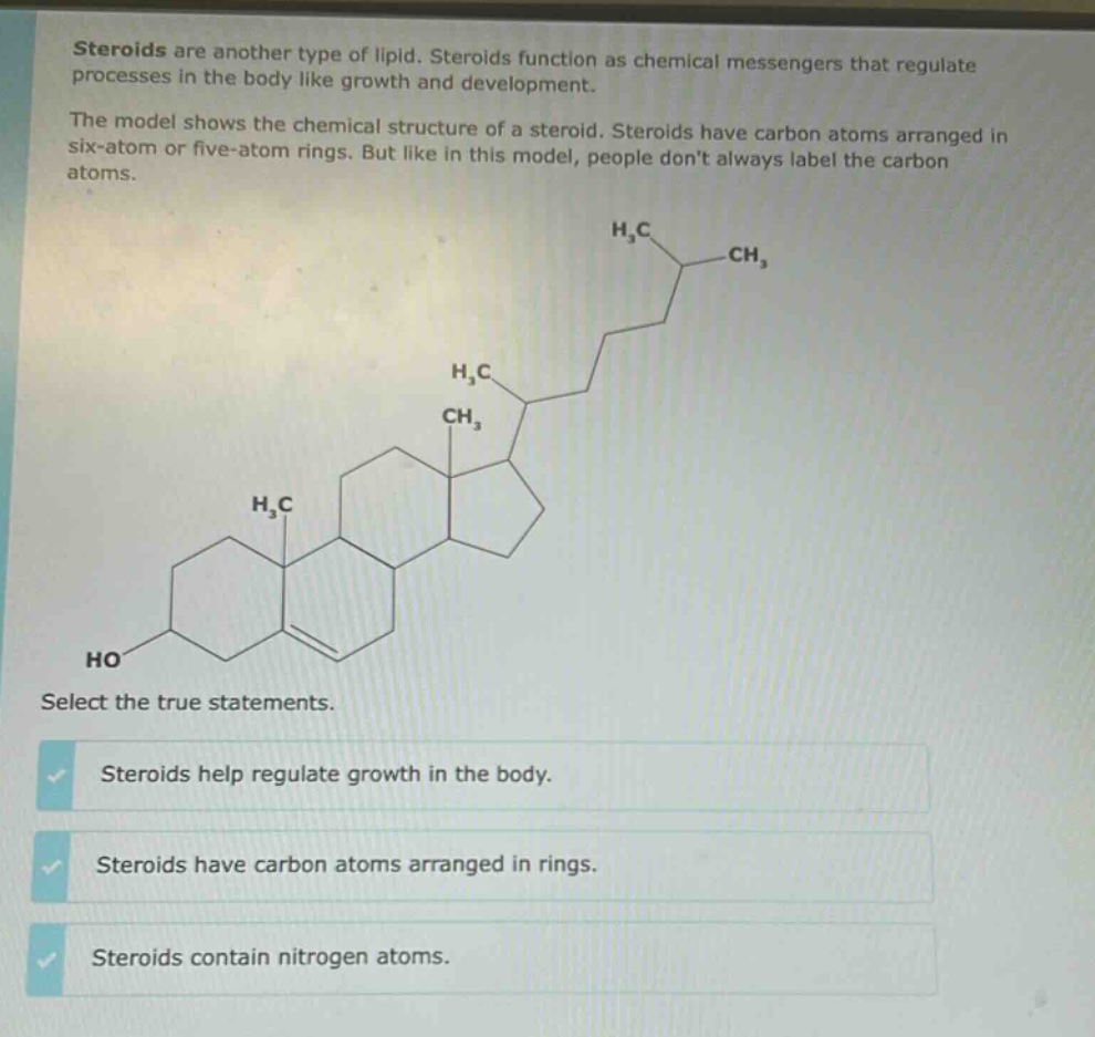 steroids are another type of lipid. steroids function as chemical messengers that regulate processes in the body like growth and development. the model shows the chemical structure of a steroid. steroids have carbon atoms arranged in six - atom or five - atom rings. but like in this model, people dont always label the carbon atoms. select the true statements. steroids help regulate growth in the body. steroids have carbon atoms arranged in rings. steroids contain nitrogen atoms.