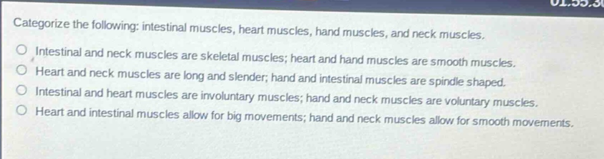 categorize the following: intestinal muscles, heart muscles, hand muscles, and neck muscles.\no intestinal and neck muscles are skeletal muscles; heart and hand muscles are smooth muscles.\no heart and neck muscles are long and slender; hand and intestinal muscles are spindle shaped.\no intestinal and heart muscles are involuntary muscles; hand and neck muscles are voluntary muscles.\no heart and intestinal muscles allow for big movements; hand and neck muscles allow for smooth movements.