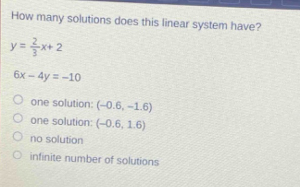 how many solutions does this linear system have?\n$y = \\frac{2}{3}x + 2$\n$6x - 4y=-10$\none solution: (-0.6, -1.6)\none solution: (-0.6, 1.6)\nno solution\ninfinite number of solutions