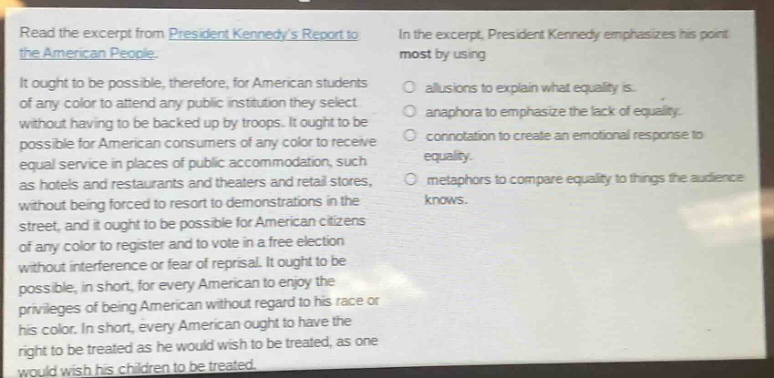 read the excerpt from president kennedys report to the american people.\nit ought to be possible, therefore, for american students of any color to attend any public institution they select without having to be backed up by troops. it ought to be possible for american consumers of any color to receive equal service in places of public accommodation, such as hotels and restaurants and theaters and retail stores, without being forced to resort to demonstrations in the street, and it ought to be possible for american citizens of any color to register and to vote in a free election without interference or fear of reprisal. it ought to be possible, in short, for every american to enjoy the privileges of being american without regard to his race or his color. in short, every american ought to have the right to be treated as he would wish to be treated, as one would wish his children to be treated.\nin the excerpt, president kennedy emphasizes his point most by using\n- allusions to explain what equality is.\n- anaphora to emphasize the lack of equality.\n- connotation to create an emotional response to equality.\n- metaphors to compare equality to things the audience knows.