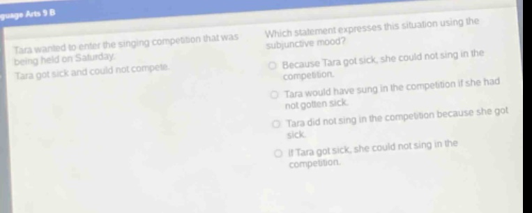 tara wanted to enter the singing competition that was being held on saturday. tara got sick and could not compete. which statement expresses this situation using the subjunctive mood? because tara got sick, she could not sing in the competition. tara would have sung in the competition if she had not gotten sick. tara did not sing in the competition because she got sick. if tara got sick, she could not sing in the competition.