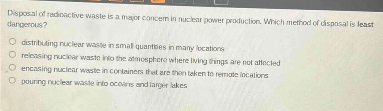 disposal of radioactive waste is a major concern in nuclear power production. which method of disposal is least dangerous?\ndistributing nuclear waste in small quantities in many locations\nreleasing nuclear waste into the atmosphere where living things are not affected\nencasing nuclear waste in containers that are then taken to remote locations\npouring nuclear waste into oceans and larger lakes