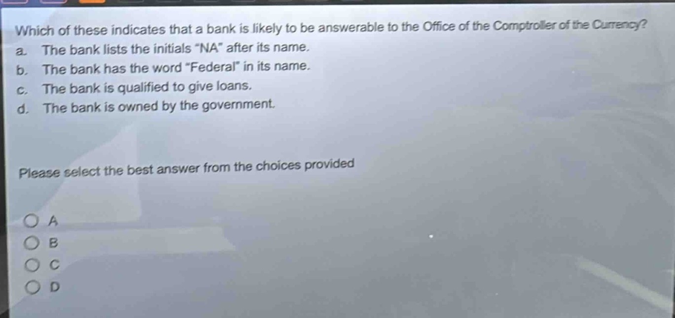 which of these indicates that a bank is likely to be answerable to the office of the comptroller of the currency? a. the bank lists the initials \na\ after its name. b. the bank has the word \federal\ in its name. c. the bank is qualified to give loans. d. the bank is owned by the government. please select the best answer from the choices provided