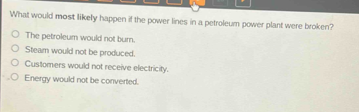 what would most likely happen if the power lines in a petroleum power plant were broken?\nthe petroleum would not burn.\nsteam would not be produced.\ncustomers would not receive electricity.\nenergy would not be converted.
