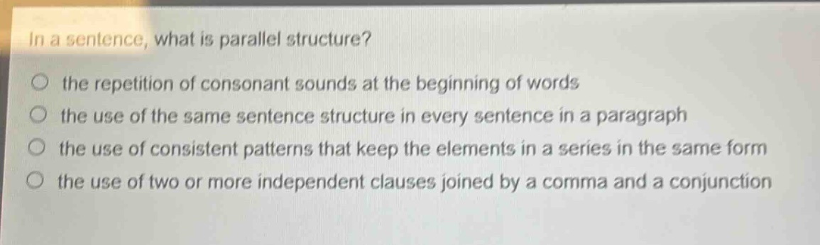 in a sentence, what is parallel structure?\no the repetition of consonant sounds at the beginning of words\no the use of the same sentence structure in every sentence in a paragraph\no the use of consistent patterns that keep the elements in a series in the same form\no the use of two or more independent clauses joined by a comma and a conjunction