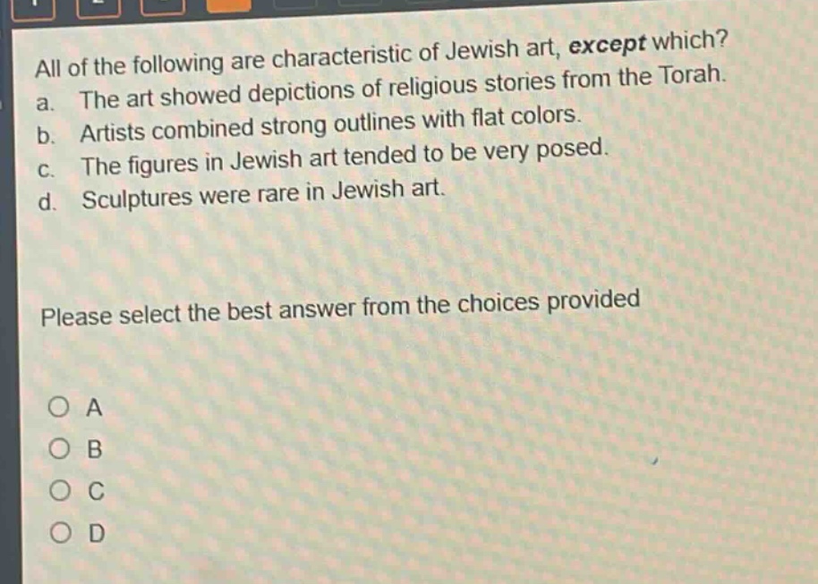 all of the following are characteristic of jewish art, except which?\na. the art showed depictions of religious stories from the torah.\nb. artists combined strong outlines with flat colors.\nc. the figures in jewish art tended to be very posed.\nd. sculptures were rare in jewish art.\nplease select the best answer from the choices provided\n○ a\n○ b\n○ c\n○ d
