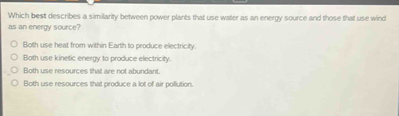 which best describes a similarity between power plants that use water as an energy source and those that use wind as an energy source?\no both use heat from within earth to produce electricity.\no both use kinetic energy to produce electricity.\no both use resources that are not abundant.\no both use resources that produce a lot of air pollution.