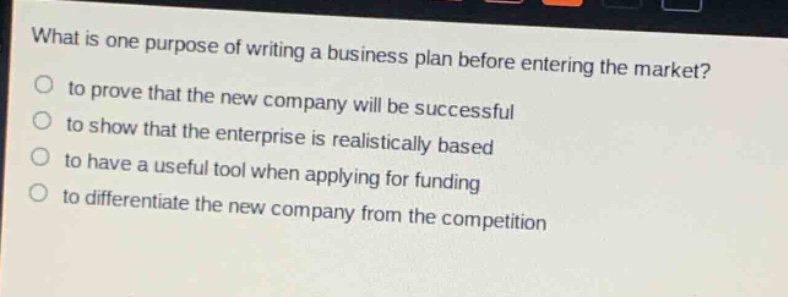 what is one purpose of writing a business plan before entering the market?\n to prove that the new company will be successful\n to show that the enterprise is realistically based\n to have a useful tool when applying for funding\n to differentiate the new company from the competition