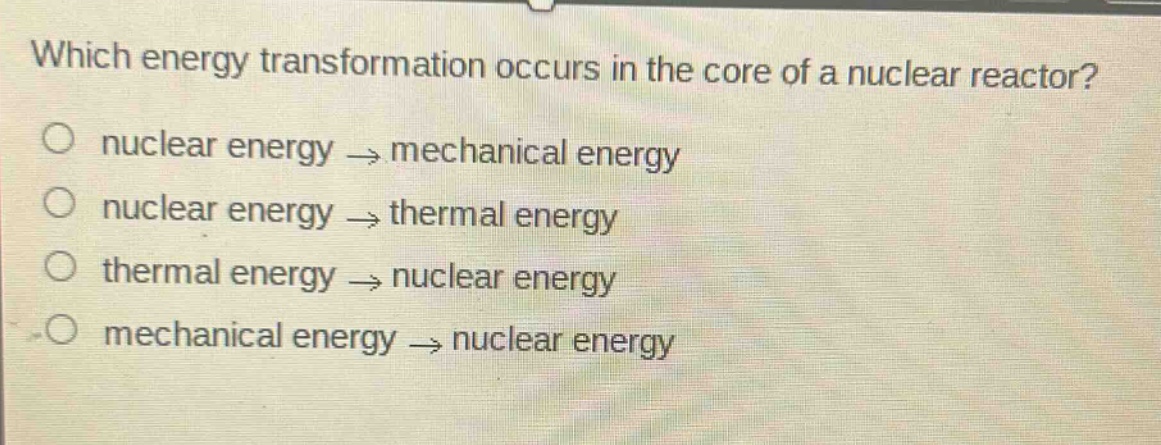 which energy transformation occurs in the core of a nuclear reactor?\no nuclear energy → mechanical energy\no nuclear energy → thermal energy\no thermal energy → nuclear energy\no mechanical energy → nuclear energy