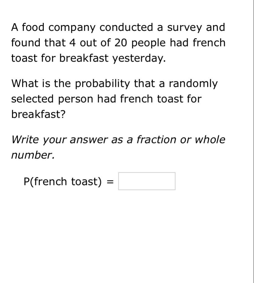 a food company conducted a survey and found that 4 out of 20 people had french toast for breakfast yesterday. what is the probability that a randomly selected person had french toast for breakfast? write your answer as a fraction or whole number. p(french toast) =