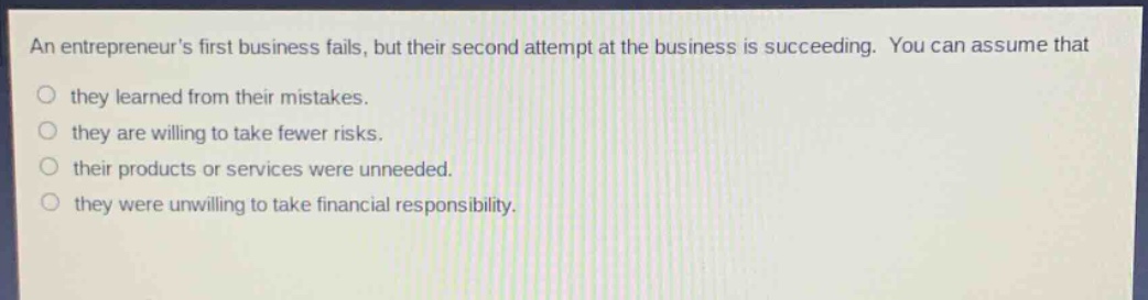 an entrepreneurs first business fails, but their second attempt at the business is succeeding. you can assume that\no they learned from their mistakes.\no they are willing to take fewer risks.\no their products or services were unneeded.\no they were unwilling to take financial responsibility.
