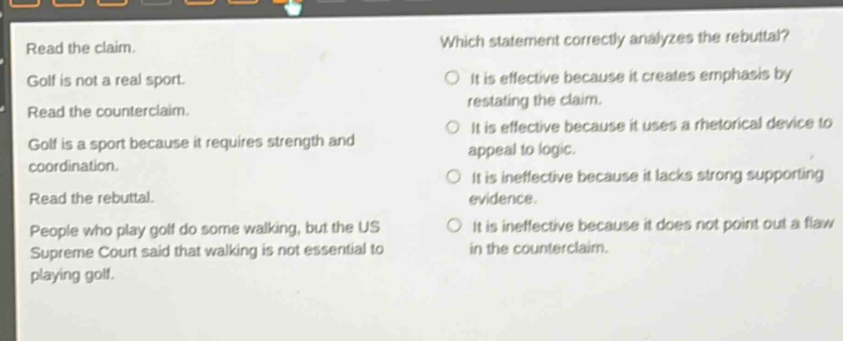 read the claim. golf is not a real sport. read the counter - claim. golf is a sport because it requires strength and coordination. read the rebuttal. people who play golf do some walking, but the us supreme court said that walking is not essential to playing golf. which statement correctly analyzes the rebuttal? it is effective because it creates emphasis by restating the claim. it is effective because it uses a rhetorical device to appeal to logic. it is ineffective because it lacks strong supporting evidence. it is ineffective because it does not point out a flaw in the counter - claim.