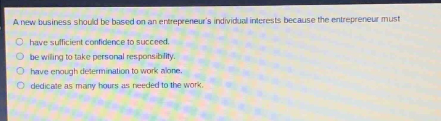 a new business should be based on an entrepreneurs individual interests because the entrepreneur must\n○ have sufficient confidence to succeed.\n○ be willing to take personal responsibility.\n○ have enough determination to work alone.\n○ dedicate as many hours as needed to the work.