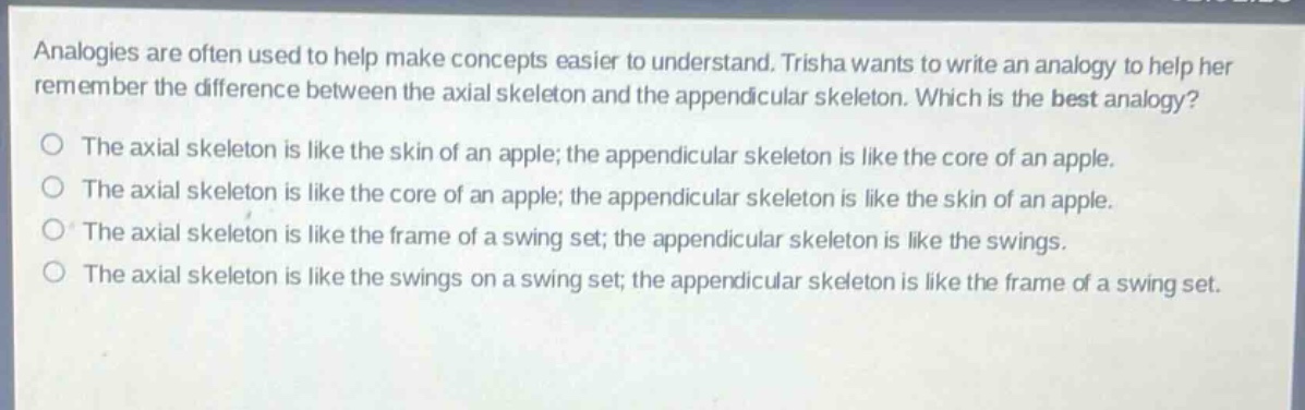 analogies are often used to help make concepts easier to understand. trisha wants to write an analogy to help her remember the difference between the axial skeleton and the appendicular skeleton. which is the best analogy?\nthe axial skeleton is like the skin of an apple; the appendicular skeleton is like the core of an apple.\nthe axial skeleton is like the core of an apple; the appendicular skeleton is like the skin of an apple.\nthe axial skeleton is like the frame of a swing set; the appendicular skeleton is like the swings.\nthe axial skeleton is like the swings on a swing set; the appendicular skeleton is like the frame of a swing set.
