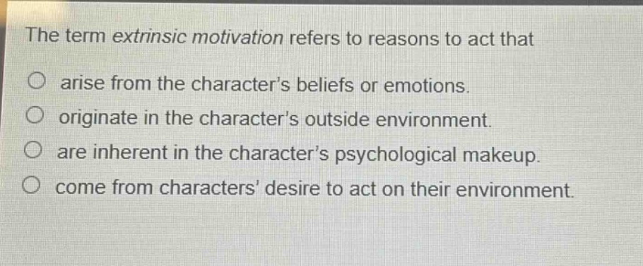 the term extrinsic motivation refers to reasons to act that\n○ arise from the characters beliefs or emotions.\n○ originate in the characters outside environment.\n○ are inherent in the characters psychological makeup.\n○ come from characters desire to act on their environment.