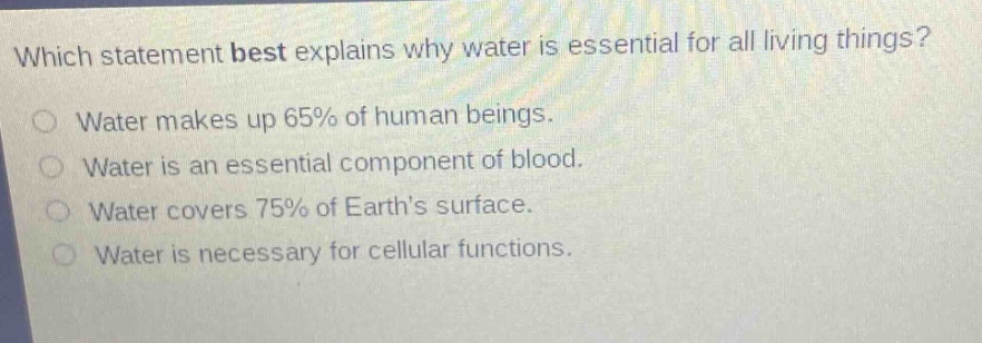 which statement best explains why water is essential for all living things?\nwater makes up 65% of human beings.\nwater is an essential component of blood.\nwater covers 75% of earths surface.\nwater is necessary for cellular functions.