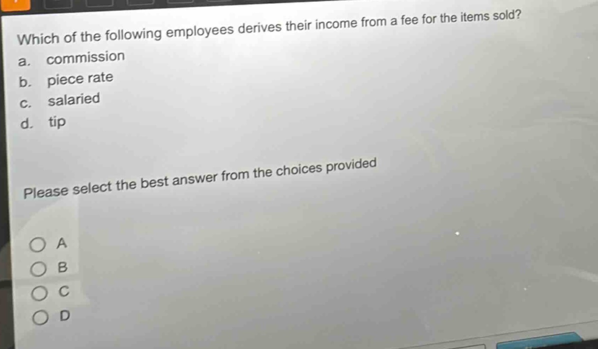 which of the following employees derives their income from a fee for the items sold?\na. commission\nb. piece rate\nc. salaried\nd. tip\nplease select the best answer from the choices provided\na\nb\nc\nd