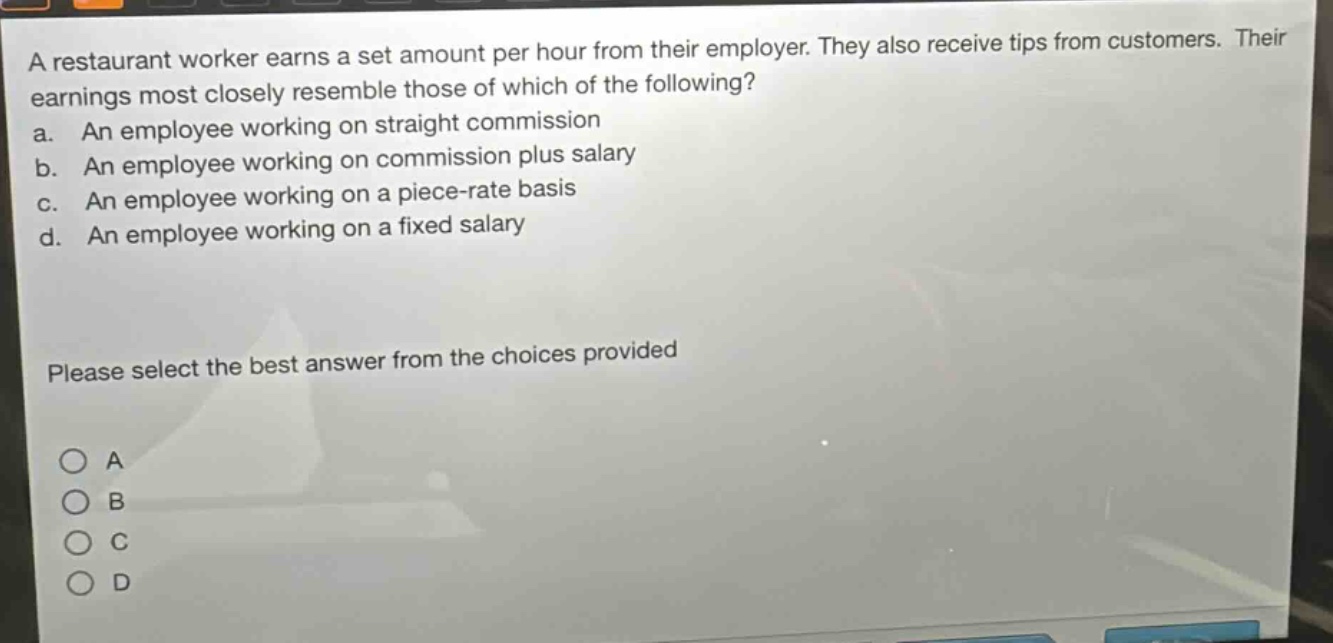 a restaurant worker earns a set amount per hour from their employer. they also receive tips from customers. their earnings most closely resemble those of which of the following?\na. an employee working on straight commission\nb. an employee working on commission plus salary\nc. an employee working on a piece - rate basis\nd. an employee working on a fixed salary\nplease select the best answer from the choices provided\n○ a\n○ b\n○ c\n○ d
