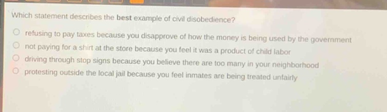 which statement describes the best example of civil disobedience?\nrefusing to pay taxes because you disapprove of how the money is being used by the government\nnot paying for a shirt at the store because you feel it was a product of child labor\ndriving through stop signs because you believe there are too many in your neighborhood\nprotesting outside the local jail because you feel inmates are being treated unfairly