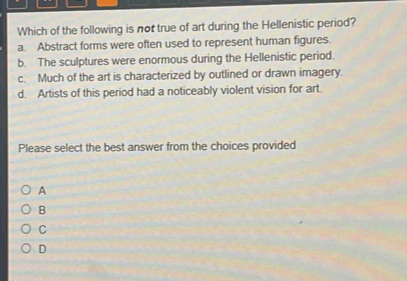 which of the following is not true of art during the hellenistic period?\na. abstract forms were often used to represent human figures.\nb. the sculptures were enormous during the hellenistic period.\nc. much of the art is characterized by outlined or drawn imagery.\nd. artists of this period had a noticeably violent vision for art.\nplease select the best answer from the choices provided\no a\no b\no c\no d