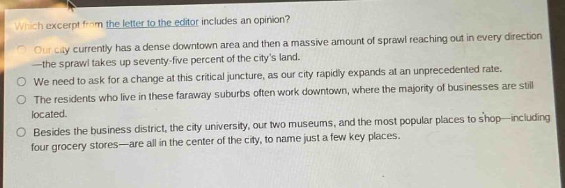 which excerpt from the letter to the editor includes an opinion?\nour city currently has a dense downtown area and then a massive amount of sprawl reaching out in every direction—the sprawl takes up seventy - five percent of the citys land.\nwe need to ask for a change at this critical juncture, as our city rapidly expands at an unprecedented rate.\nthe residents who live in these faraway suburbs often work downtown, where the majority of businesses are still located.\nbesides the business district, the city university, our two museums, and the most popular places to shop—including four grocery stores—are all in the center of the city, to name just a few key places.