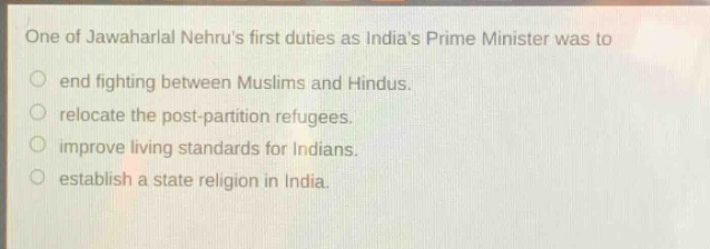 one of jawaharlal nehrus first duties as indias prime minister was to\n○ end fighting between muslims and hindus.\n○ relocate the post - partition refugees.\n○ improve living standards for indians.\n○ establish a state religion in india.