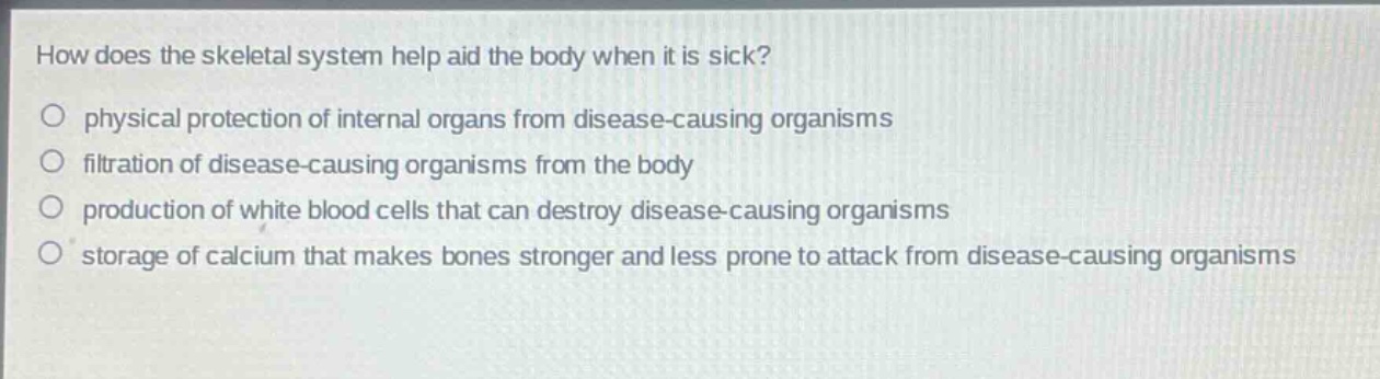 how does the skeletal system help aid the body when it is sick?\nphysical protection of internal organs from disease - causing organisms\nfiltration of disease - causing organisms from the body\nproduction of white blood cells that can destroy disease - causing organisms\nstorage of calcium that makes bones stronger and less prone to attack from disease - causing organisms