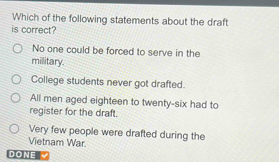 which of the following statements about the draft is correct?\nno one could be forced to serve in the military.\ncollege students never got drafted.\nall men aged eighteen to twenty - six had to register for the draft.\nvery few people were drafted during the vietnam war.
