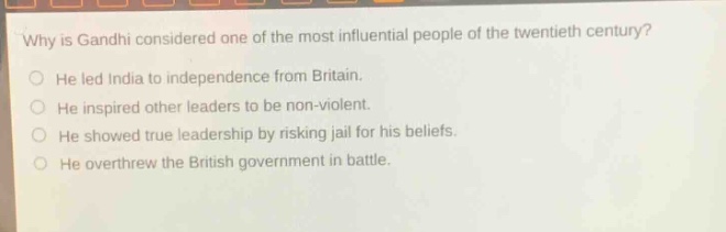 why is gandhi considered one of the most influential people of the twentieth century?\nhe led india to independence from britain.\nhe inspired other leaders to be non - violent.\nhe showed true leadership by risking jail for his beliefs.\nhe overthrew the british government in battle.