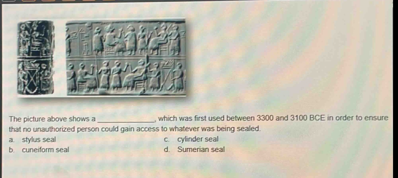 the picture above shows a _, which was first used between 3300 and 3100 bce in order to ensure that no unauthorized person could gain access to whatever was being sealed.\na. stylus seal\nc. cylinder seal\nb. cuneiform seal\nd. sumerian seal