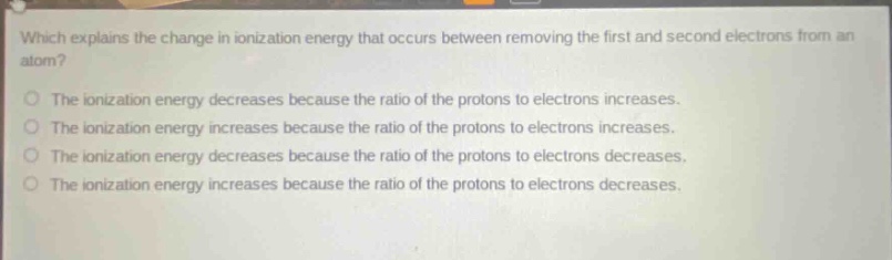 which explains the change in ionization energy that occurs between removing the first and second electrons from an atom?\nthe ionization energy decreases because the ratio of the protons to electrons increases.\nthe ionization energy increases because the ratio of the protons to electrons increases.\nthe ionization energy decreases because the ratio of the protons to electrons decreases.\nthe ionization energy increases because the ratio of the protons to electrons decreases.