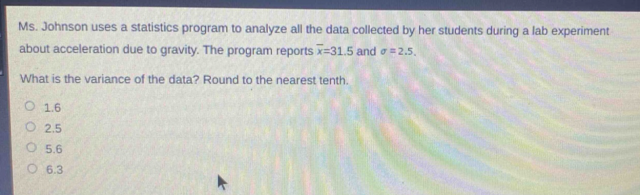 ms. johnson uses a statistics program to analyze all the data collected by her students during a lab experiment about acceleration due to gravity. the program reports $\bar{x}=31.5$ and $sigma = 2.5$. what is the variance of the data? round to the nearest tenth. 1.6 2.5 5.6 6.3