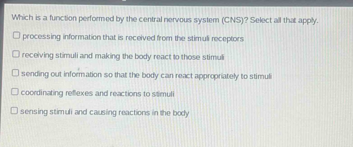which is a function performed by the central nervous system (cns)? select all that apply.\n□ processing information that is received from the stimuli receptors\n□ receiving stimuli and making the body react to those stimuli\n□ sending out information so that the body can react appropriately to stimuli\n□ coordinating reflexes and reactions to stimuli\n□ sensing stimuli and causing reactions in the body