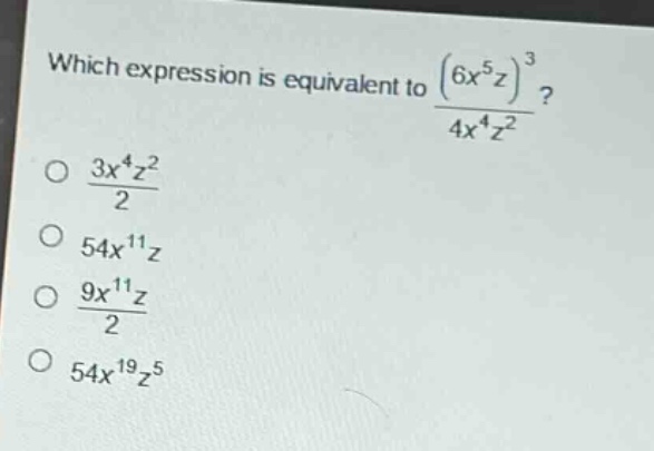 which expression is equivalent to $\frac{(6x^{5}z)^{3}}{4x^{4}z^{2}}$?\n$\frac{3x^{4}z^{2}}{2}$\n$54x^{11}z$\n$\frac{9x^{11}z}{2}$\n$54x^{19}z^{5}$