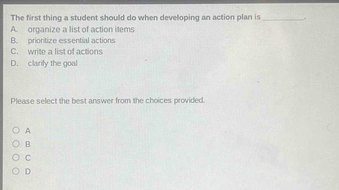 the first thing a student should do when developing an action plan is __________. a. organize a list of action items b. prioritize essential actions c. write a list of actions d. clarify the goal please select the best answer from the choices provided. o a o b o c o d