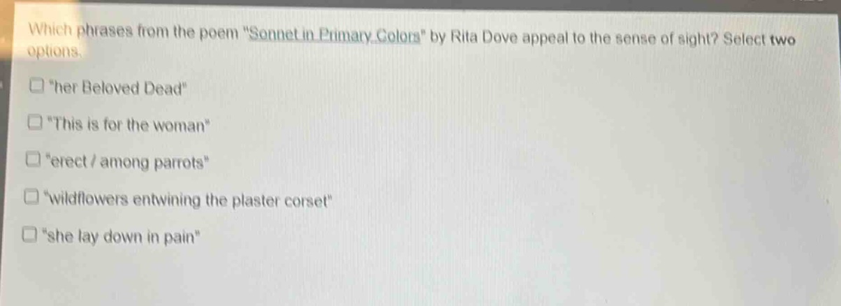 which phrases from the poem \sonnet in primary colors\ by rita dove appeal to the sense of sight? select two options.\n\her beloved dead\\n\this is for the woman\\n\erect / among parrots\\n\wildflowers entwining the plaster corset\\n\she lay down in pain\