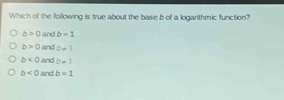 which of the following is true about the base (b) of a logarithmic function?\n(b > 0) and (b = 1)\n(b > 0) and (b\neq1)\n(b < 0) and (b\neq1)\n(b < 0) and (b = 1)
