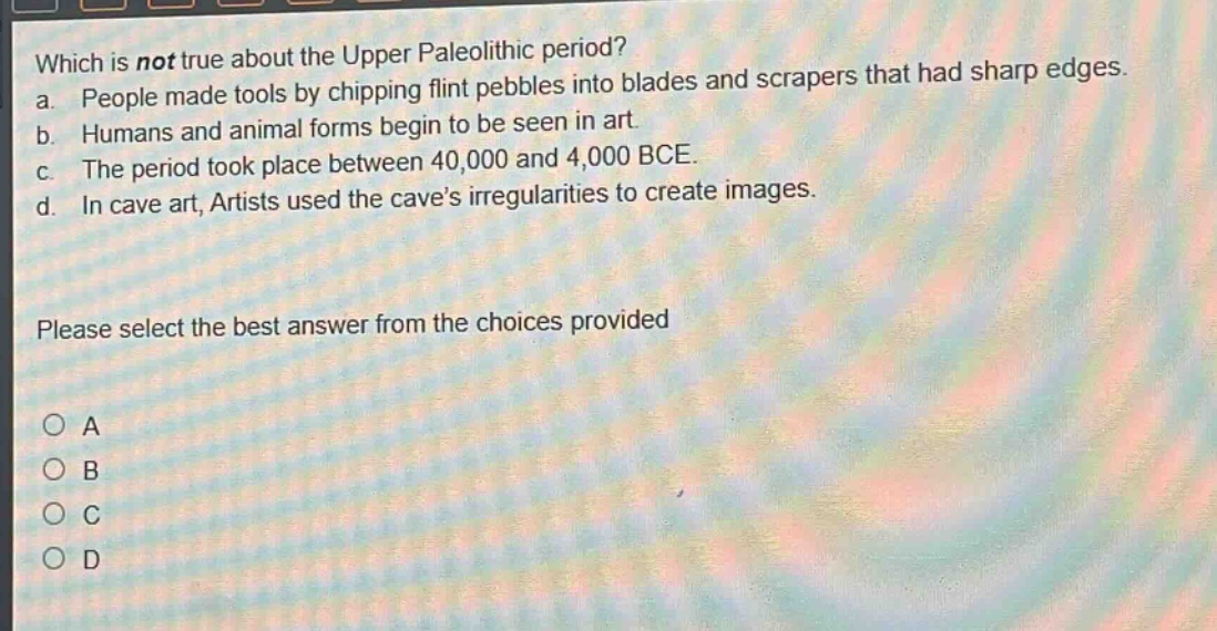 which is not true about the upper paleolithic period?\na. people made tools by chipping flint pebbles into blades and scrapers that had sharp edges.\nb. humans and animal forms begin to be seen in art.\nc. the period took place between 40,000 and 4,000 bce.\nd. in cave art, artists used the cave’s irregularities to create images.\nplease select the best answer from the choices provided\na\nb\nc\nd