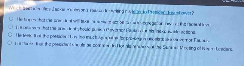 which best identifies jackie robinsons reason for writing his letter to president eisenhower?\nhe hopes that the president will take immediate action to curb segregation laws at the federal level.\nhe believes that the president should punish governor faubus for his inexcusable actions.\nhe feels that the president has too much sympathy for pro - segregationists like governor faubus.\nhe thinks that the president should be commended for his remarks at the summit meeting of negro leaders.